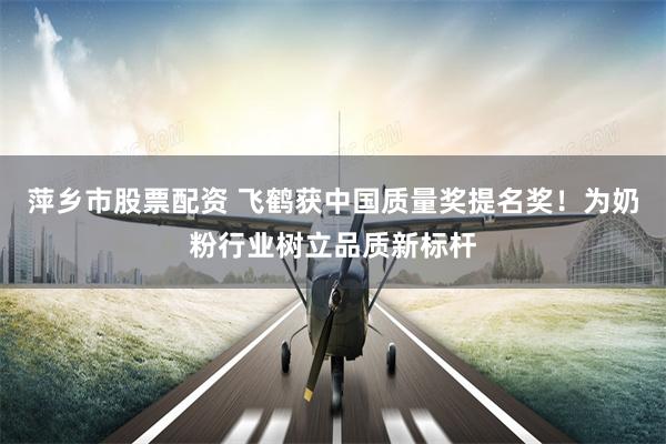 萍乡市股票配资 飞鹤获中国质量奖提名奖！为奶粉行业树立品质新标杆