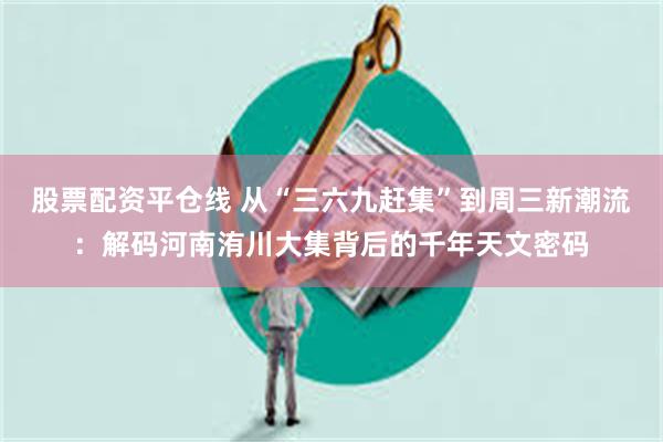 股票配资平仓线 从“三六九赶集”到周三新潮流:解码河南洧川大集背后的千年天文密码