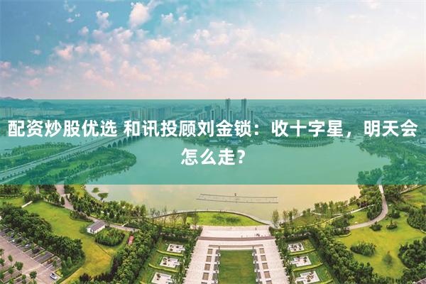 配资炒股优选 和讯投顾刘金锁：收十字星，明天会怎么走？