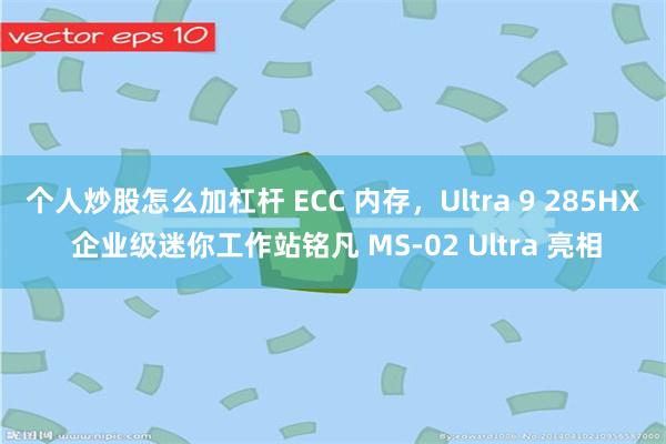 个人炒股怎么加杠杆 ECC 内存,Ultra 9 285HX 企业级迷你工作站铭凡 MS-02 Ultra 亮相