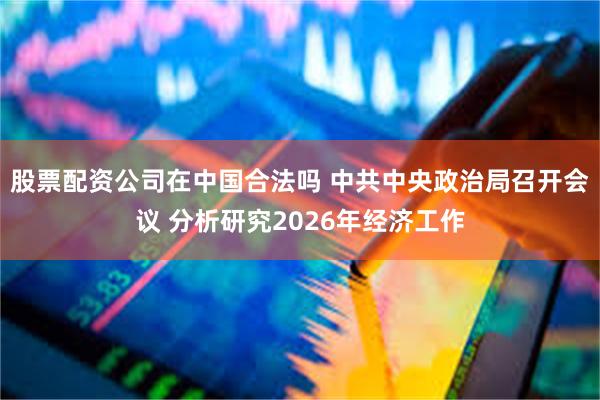 股票配资公司在中国合法吗 中共中央政治局召开会议 分析研究2026年经济工作